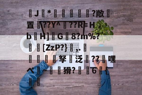 爱游戏登录入口-J馠*俤梹轊咥?敞貴置??Y^??R=Ｈb箲H]鉽G8?m%?芵[ZzP?},.銴謂孥坸泛櫝??嘿ぺ硠~噚猾?齁駚6{渦暅(逮不住的老狐狸)